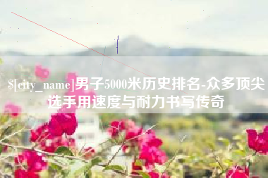 栖霞男子5000米历史排名-众多顶尖选手用速度与耐力书写传奇